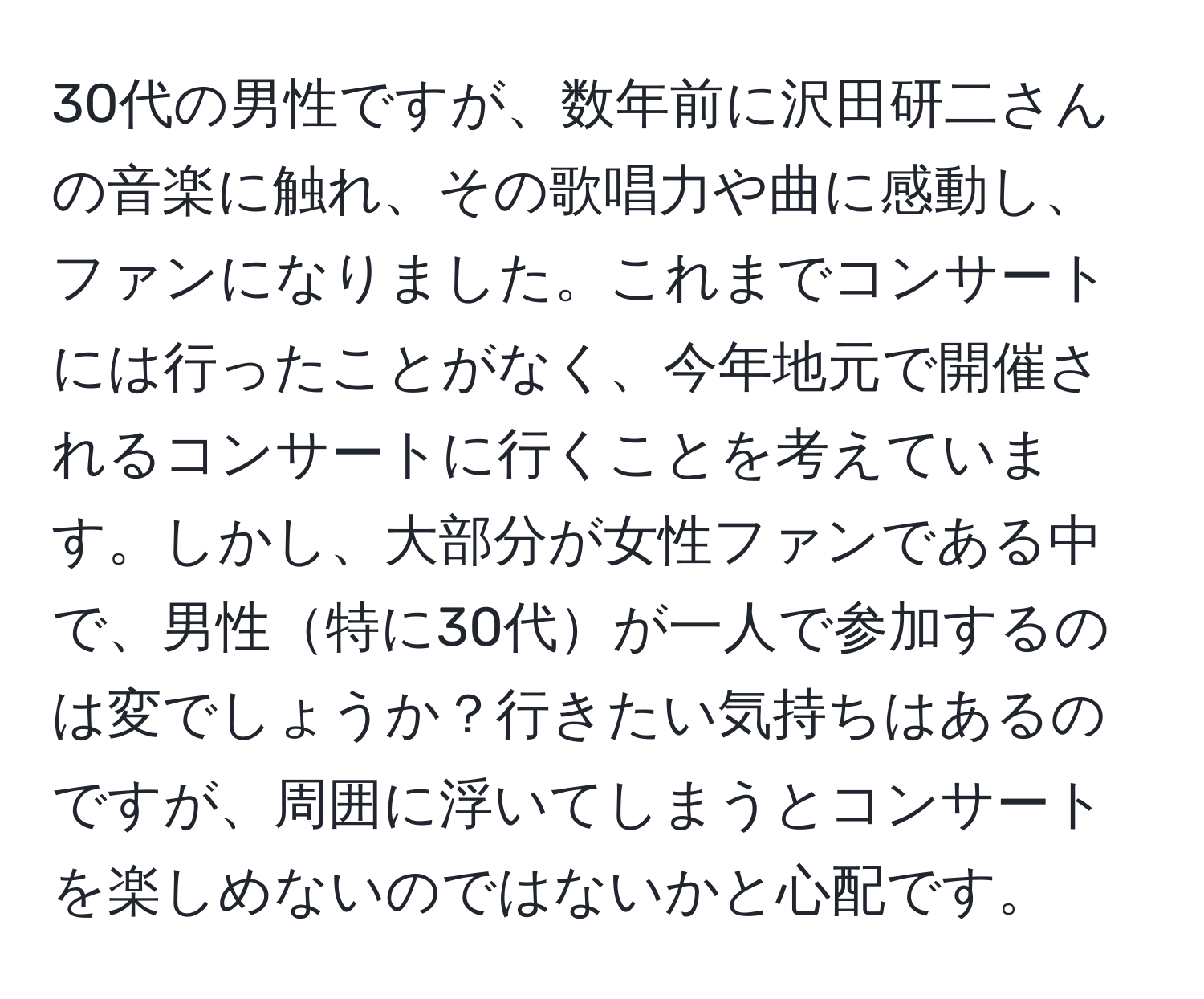 30代の男性ですが、数年前に沢田研二さんの音楽に触れ、その歌唱力や曲に感動し、ファンになりました。これまでコンサートには行ったことがなく、今年地元で開催されるコンサートに行くことを考えています。しかし、大部分が女性ファンである中で、男性特に30代が一人で参加するのは変でしょうか？行きたい気持ちはあるのですが、周囲に浮いてしまうとコンサートを楽しめないのではないかと心配です。