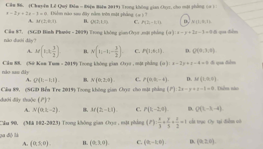 (Chuyên Lê Quý Đôn - Điện Biên 2019) Trong không gian Oxyz, cho mặt phẳng (α ) :
x-2y+2z-3=0. Điểm nào sau đây nằm trên mặt phẳng (α) ?
A. M(2;0;1). B. Q(2;1;1). C. P(2;-1;1). D, N(1;0;1).
Câu 87. (SGD Bình Phước - 2019) Trong không gian Oxyz ,mặt phẳng (α): x-y+2z-3=0 đi qua điểm
nào dưới đây?
A. M(1;1; 3/2 ). B. N(1;-1;- 3/2 ). C. P(1;6;1). D. Q(0;3;0).
Câu 88. (Sở Kon Tum - 2019) Trong không gian Oxyz , mặt phẳng (α): x-2y+z-4=0 di qua diểm
nào sau đây
A. Q(1;-1;1). B. N(0;2;0). C. P(0;0;-4). D. M(1;0;0).
Câu 89. (SGD Bến Tre 2019) Trong không gian Oxyz cho mặt phẳng ( [ P): 2x-y+z-1=0. Điểm nảo
dưới đây thuộc (P)?
A. N(0;1;-2). B. M(2;-1;1). C. P(1;-2;0). D. Q(1;-3;-4).
Câu 90. (Mã 102-2023) Trong không gian Oxyz , mặt phẳng (P): x/3 + y/5 + z/2 =1 cất trục Oy tại điểm có
ọa độ là
A. (0;5;0). B. (0;3;0). C. (0;-1;0). D. (0:2:0).