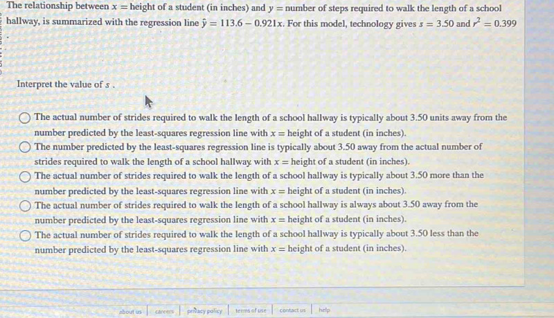 The relationship between x= height of a student (in inches) and y= number of steps required to walk the length of a school
hallway, is summarized with the regression line hat y=113.6-0.921x. For this model, technology gives s=3.50 and r^2=0.399
Interpret the value of s.
The actual number of strides required to walk the length of a school hallway is typically about 3.50 units away from the
number predicted by the least-squares regression line with x= height of a student (in inches).
The number predicted by the least-squares regression line is typically about 3.50 away from the actual number of
strides required to walk the length of a school hallway with x= height of a student (in inches).
The actual number of strides required to walk the length of a school hallway is typically about 3.50 more than the
number predicted by the least-squares regression line with x= height of a student (in inches)
The actual number of strides required to walk the length of a school hallway is always about 3.50 away from the
number predicted by the least-squares regression line with x= height of a student (in inches).
The actual number of strides required to walk the length of a school hallway is typically about 3.50 less than the
number predicted by the least-squares regression line with x= height of a student (in inches).
about us carcers privacy policy terms of use contact us help