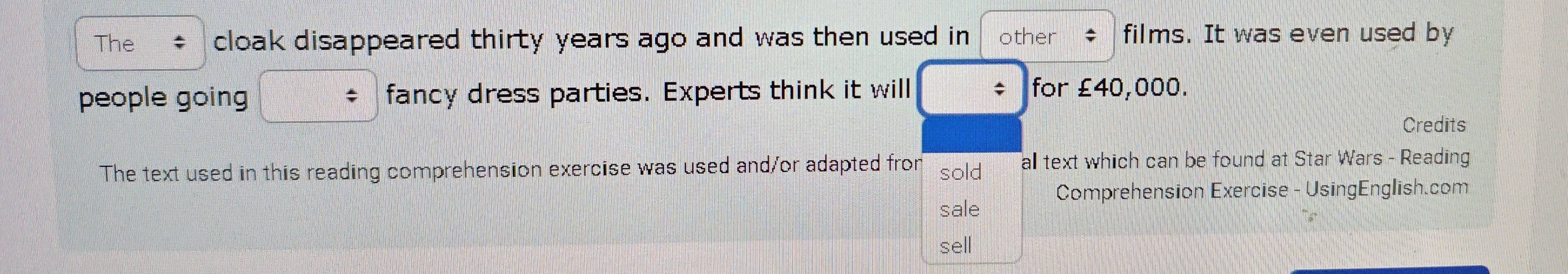 The cloak disappeared thirty years ago and was then used in other films. It was even used by 
people going fancy dress parties. Experts think it will 
for £40,000. 
Credits 
The text used in this reading comprehension exercise was used and/or adapted fror sold all text which can be found at Star Wars - Reading 
sale Comprehension Exercise - UsingEnglish.com 
sell