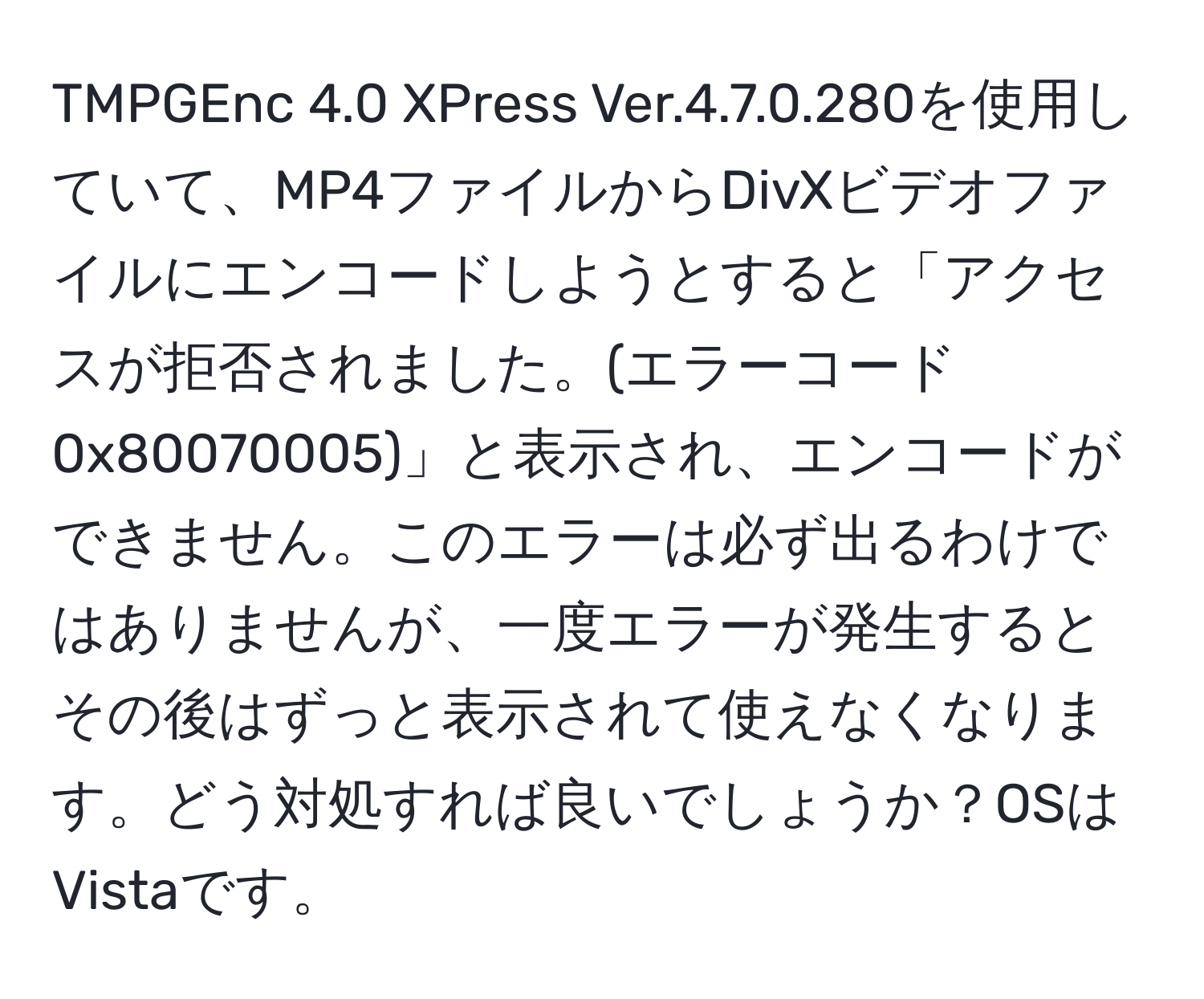 TMPGEnc 4.0 XPress Ver.4.7.0.280を使用していて、MP4ファイルからDivXビデオファイルにエンコードしようとすると「アクセスが拒否されました。(エラーコード 0x80070005)」と表示され、エンコードができません。このエラーは必ず出るわけではありませんが、一度エラーが発生するとその後はずっと表示されて使えなくなります。どう対処すれば良いでしょうか？OSはVistaです。