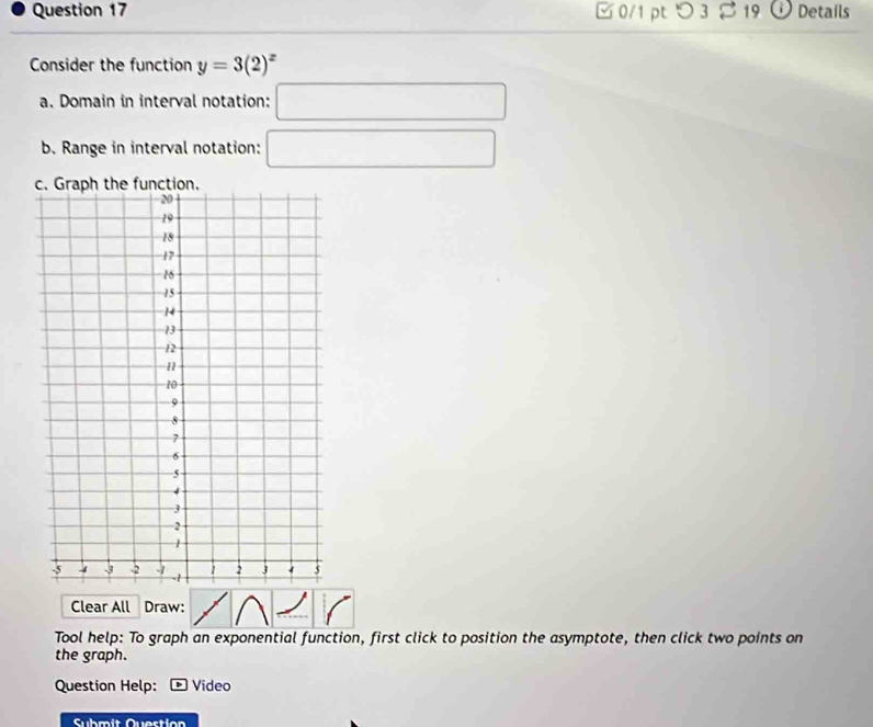 □0/1 pt つ 3 $ 19 ⓘ Details 
Consider the function y=3(2)^x
a. Domain in interval notation: □ 
b. Range in interval notation: □ 
Clear All Draw: 
Tool help: To graph an exponential function, first click to position the asymptote, then click two points on 
the graph. 
Question Help: Video 
Submit Question