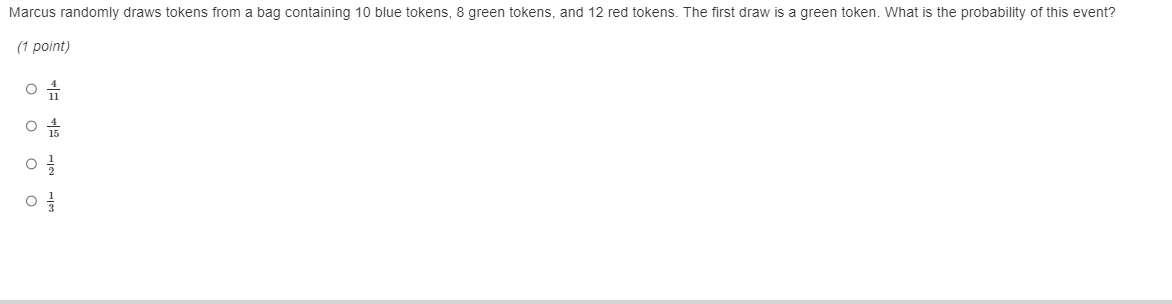 Marcus randomly draws tokens from a bag containing 10 blue tokens, 8 green tokens, and 12 red tokens. The first draw is a green token. What is the probability of this event?
(1 point)
 4/11 
 4/15 
 1/2 
 1/3 