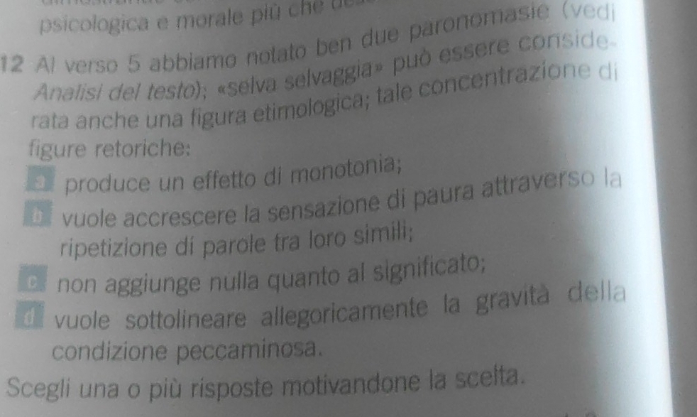 psicologica e morale più c e te
12 Al verso 5 abbiamo nolato ben due paronomasie (vedi
Analisi del testo); «selva selvaggia» può essere conside
rata anche una figura etimologica; tale concentrazione di
figure retoriche:
produce un effetto di monotonia;
í vuole accrescere la sensazione di paura attraverso la
ripetizione di parole tra loro simili;
non aggiunge nulla quanto al significato;
vuole sottolineare allegoricamente la gravità della
condizione peccaminosa.
Scegli una o più risposte motivandone la scelta.