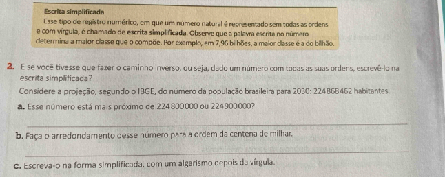 Escrita simplificada 
Esse tipo de registro numérico, em que um número natural é representado sem todas as ordens 
e com vírgula, é chamado de escrita simplificada. Observe que a palavra escrita no número 
determina a maior classe que o compõe. Por exemplo, em 7,96 bilhões, a maior classe é a do bilhão. 
2. E se você tivesse que fazer o caminho inverso, ou seja, dado um número com todas as suas ordens, escrevê-lo na 
escrita simplificada? 
Considere a projeção, segundo o IBGE, do número da população brasileira para 2030: 224868462 habitantes. 
a. Esse número está mais próximo de 224800000 ou 224900000? 
_ 
b. Faça o arredondamento desse número para a ordem da centena de milhar. 
_ 
c. Escreva-o na forma simplificada, com um algarismo depois da vírgula.