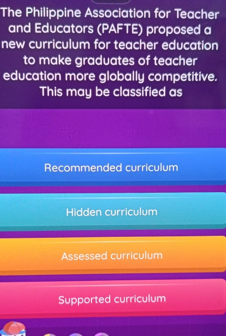 The Philippine Association for Teacher
and Educators (PAFTE) proposed a
new curriculum for teacher education
to make graduates of teacher
education more globally competitive.
This may be classified as
Recommended curriculum
Hidden curriculum
Assessed curriculum
Supported curriculum