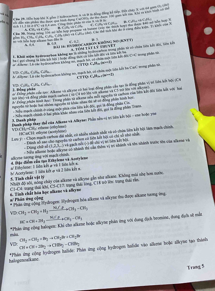 Cầu 29, Hỗn hợp khí X gồm 2 hiđrocacbon A và B là đồng đẳng kế tiếp. Đột cháy X với 64 gam O_2 (du)
và cá
yên tú rồi dẫn sản phẩm thu được qua bình dựng Ca(OH)_2 dư thu được 100 gam kết tủa. Khi ra khôi bình có thể
tích 1.2lit a0°C và 0,4 atm. Công thức phân tử của A và B là: D. C4Hị0 và C_5H_12
C. C_3H_8vaC_4H_10.
A. CH₄ và C₂H₆. B. C_2H_6vaC_3H_8. và butane (xúc tác thích hợp) thu được 840 ml hỗn hợp X
Câu 30, Nung nóng 336 mi hỗn
Các thể tích khí đo ở cùng điều kiện. Tỉ khối của X
gồn H_2,CH_4,C_2H_4,C_3H_6,C_3H_8(du)vaC_4H_10(du). D. 5.
sov6i i hỗn hợp alkane ban đầu là
A. 0,4. B. 0.8 C. 0,2.
BàI 16: HYDROCARBON KHÔNG NO (KNTT)
a. tóm tát lý thuyệt
1. Khái niệm hydrocarbon không no là những hydrocarbon trong phân tử có chứa liên kết đôi, liên kết
ba ( gọi chung là liên kết bội ) hoặc đồng thời cả liên kết đôi và liên kết ba
α/ Alkene: Là các hydrocarbon không no, mạch hở, có chứa một liên kết đôi C=C trong phân tử.
CTTQ C_nH_2n(n>=2)
arbon không no, mạch hớ, có chứa một liên kết ba Cequiv C trong phân tử.
VD: C_2H_4,C_3H_6,C_4H_8,...
b/ Al CTTQ: C_nH_2n-2(n>=2)
VD:C_2H_2,C_3H_4,C_4H_6,...
α/ Đồng phân cầu tạo: Alkene và alkyne có hai loại đồng phân cầu tạo là đồng phân vị trí liên kết bội (C4
2. Đồng phân
trở (n) và đồng phần mạch carbon ( từ C4 trở lên với alkene và C5 trở lên với alkyne).
b/ Đồng phần hình học: Trong phần tử alkene nếu mỗi nguyên tử carbon của liên kết đôi liên kết với hai
nguyên tử hoặc hai nhóm nguyên tử khác nhau thì sẽ có đồng phân hình học.
- Nếu mạch chính ở cùng một phía của liên kết đôi, gọi là đồng phân Cis.
- Nếu mạch chính ở hai phía khác nhau của liên kết đôi, gọi là đồng phân Trans.
Danh pháp thay thế của Alkene và Alkyne: Phần nền-vị trí liên kết bội - ene hoặc yne
3. Danh pháp
VD:CH_2=CH_2 : ethene (ethylene)
HCequiv CH: ethyne (acetylene)
Lưu ý: - Chọn mạch carbon dài nhất, có nhiều nhánh nhất và có chứa liên kết bội làm mạch chính.
- Đánh số sao cho nguyên tử carbon có liên kết bội có chỉ số nhỏ nhất.
- Dùng chữ số (1,2,3,...) và gạch nối (-) đề chỉ vị trí liên kết bội.
- Nếu alkene h ne có nhánh thì cần thêm vị trí nhánh và tên nhánh trước tên của alkene và
alkyne tượng ứng với mạch chính.
4. Đặc điểm cầu tạo Ethylene và Acetylene
a/ Ethylene: 1 liên kết σ và 1 liên kết π.
b/ Acetylene: 1 liên kết σ và 2 liên kết π.
5. Tính chất vật lý
Nhiệt độ sôi, nóng chảy của alkene và alkyne gần như alkane. Không mùi nhẹ hơn nước.
C1-C4: trạng thái khí, C5-C17: trạng thái lỏng, C18 trở lên: trạng thái rắn.
6. Tính chất hóa học alkene và alkyne
a/ Phản ứng cộng
Phản ứng cộng Hydrogen: Hydrogen hóa alkene và alkyne thu được alkane tương ứng.
VI ): CH_2=CH_2+H_2xrightarrow Ni,t^*,pCH_3-CH_3
HCequiv CH+2H_2xrightarrow Ni,t',pCH_3-CH_3
*Phản ứng cộng halogen: Khi cho alkene hoặc alkyne phản ứng với dung dịch bromine, dung dịch sẽ mất
màu. CH_2=CH_2+Br_2to CH_2Br+CH_2Br
VD: CHequiv CH+2Br_2to CHBr_2-CHBr_2
*Phản ứng cộng hydrogen halide: Phản ứng cộng hydrogen halide vào alkene hoặc alkyne tạo thành
halogenoalkane.
Trang 5