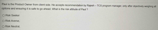 Paul is the Product Owner from client side. He accepts recommendation by Rajesh - TCS program manager, only after objectively weighing all
options and ensuring it is safe to go ahead. What is the risk attitude of Paul ?
Risk Seeker
Risk Averse,
Risk Neutral,