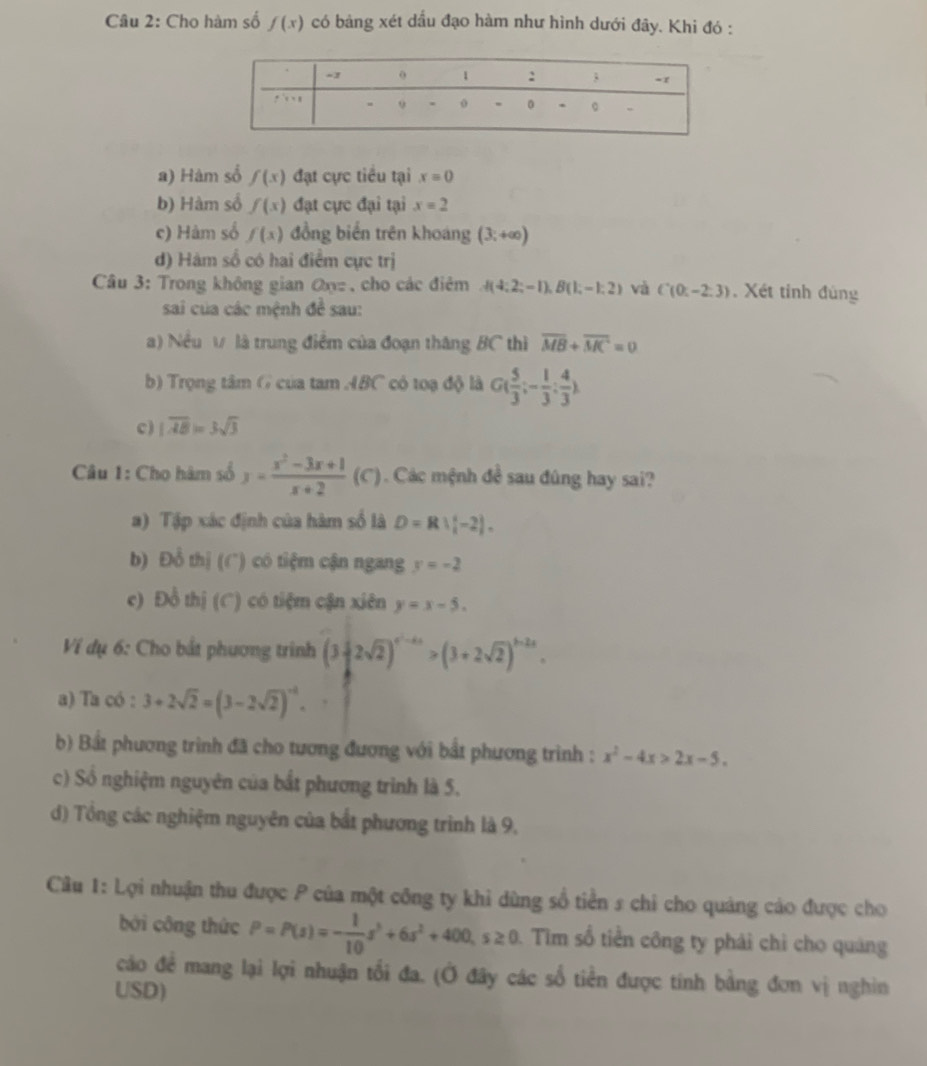 Cho hàm số f(x) có bảng xét dầu đạo hàm như hình dưới đây. Khi đó :
a) Hàm số f(x) đạt cực tiểu tại x=0
b) Hàm số f(x) đạt cực đại tại x=2
c) Hàm số f(x) đồng biến trên khoáng (3;+∈fty )
d) Hàm số có hai điểm cực trị
Câu 3: Trong không gian ωz  , cho các điêm  (4:2;-1),B(1;-1:2) và C(0:-2:3). Xét tinh đùng
sai của các mệnh đề sau:
) Nều V là trung điểm của đoạn thăng BC thì overline MB+overline MC=0
b) Trọng tâm G của tam ABC có toạ độ là G( 5/3 ;- 1/3 : 4/3 )
c) |overline AB|=3sqrt(3)
Câu 1: Cho hàm số y= (x^2-3x+1)/x+2 (c ). Các mệnh đề sau đúng hay sai?
a) Tập xác định của hàm số là D=R∪ [-2].
b) Đồ thị (C) có tiệm cận ngang y=-2
c) Đồ thị (C) có tiệm cận xiên y=x-5.
Ví dụ 6: Cho bắt phương trình (3-2sqrt(2))^4^2-4x>(3+2sqrt(2))^3-2x.
a) Ta có : 3+2sqrt(2)=(3-2sqrt(2))^-1.
b) Bắt phương trình đã cho tương đương với bắt phương trình : x^2-4x>2x-5.
c) Số nghiệm nguyên của bắt phương trình là 5.
d) Tổng các nghiệm nguyên của bắt phương trình là 9,
Câu 1: Lợi nhuận thu được P của một công ty khỉ dùng số tiền s chỉ cho quảng cáo được cho
bởi công thức P=P(s)=- 1/10 s^3+6s^2+400,s≥ 0 Tim số tiền công ty phái chỉ cho quảng
cáo để mang lại lợi nhuận tối đa. (Ở đây các số tiền được tính bằng đơn vị nghin
USD)