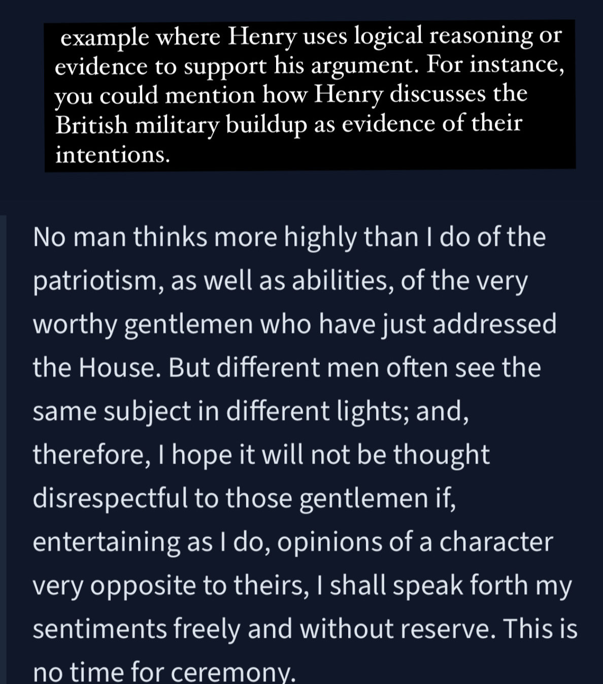 example where Henry uses logical reasoning or 
evidence to support his argument. For instance, 
you could mention how Henry discusses the 
British military buildup as evidence of their 
intentions. 
No man thinks more highly than I do of the 
patriotism, as well as abilities, of the very 
worthy gentlemen who have just addressed 
the House. But different men often see the 
same subject in different lights; and, 
therefore, I hope it will not be thought 
disrespectful to those gentlemen if, 
entertaining as I do, opinions of a character 
very opposite to theirs, I shall speak forth my 
sentiments freely and without reserve. This is 
no time for ceremony.