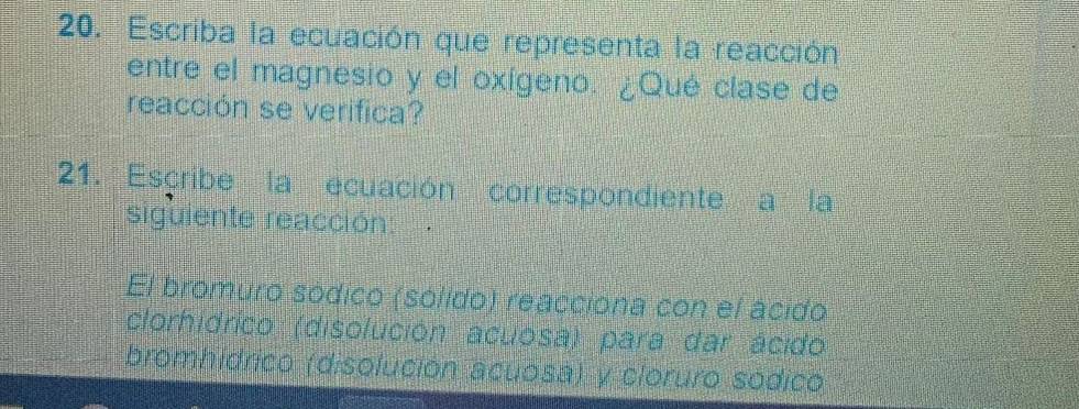 Escriba la ecuación que representa la reacción 
entre el magnesio y el oxígeno. ¿Qué clase de 
reacción se verifica? 
21. Escribe la ecuación correspondiente a la 
siguiente reacción: 
El bromuro sódico (sólido) reacciona con el ácido 
(clorhidrico (disolución acuosa) para dar ácido 
bromhidrico (disolución acuosa) y cloruro sódico