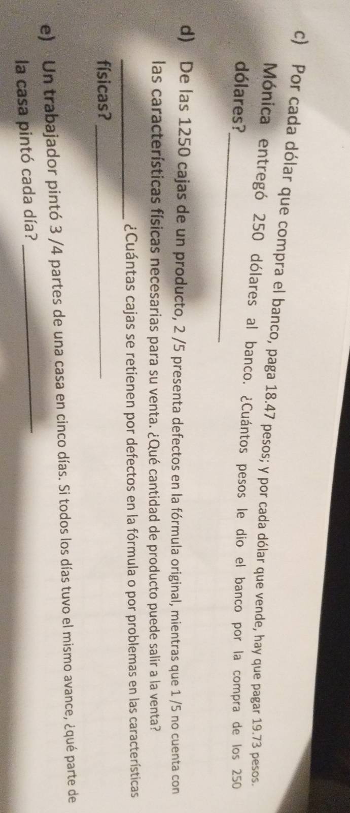 Por cada dólar que compra el banco, paga 18.47 pesos; y por cada dólar que vende, hay que pagar 19.73 pesos. 
_ 
Mónica entregó 250 dólares al banco. ¿Cuántos pesos le dio el banco por la compra de los 250
dólares? 
d) De las 1250 cajas de un producto, 2 /5 presenta defectos en la fórmula original, mientras que 1 /5 no cuenta con 
las características físicas necesarias para su venta. ¿Qué cantidad de producto puede salir a la venta? 
_¿Cuántas cajas se retienen por defectos en la fórmula o por problemas en las características 
físicas?_ 
_ 
e) Un trabajador pintó 3 /4 partes de una casa en cinco días. Si todos los días tuvo el mismo avance, ¿qué parte de 
la casa pintó cada día?