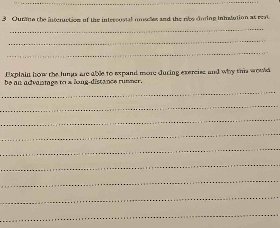 Outline the interaction of the intercostal muscles and the ribs during inhalation at rest. 
_ 
_ 
_ 
Explain how the lungs are able to expand more during exercise and why this would 
be an advantage to a long-distance runner. 
_ 
_ 
_ 
_ 
_ 
_ 
_ 
_ 
_