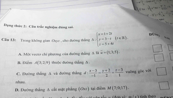 =e^x∈t _0^(2-2sin x|_0^2=(9^x)-1)^-2
[2^xdx-3]'x^(-2)dx=frac 2^xln 2|^x+3·  1/2 
2^4-2^1)/ 3( 1/4 -1)= 14/y  a u 
Dạng thức 2: Câu trắc nghiệm đúng sai.
Câu 13: Trong không gian Oxyz , cho đường thẳng △ :beginarrayl x=1+2t y=3-t z=5+4tendarray.  (t∈ R). Đúng
A. Một vectơ chỉ phương của đường thẳng △ lavector u=(1;3;5).
B. Điểm A(3;2;9) thuộc đường thẳng △ .
C. Đường thẳng △ vdot a đường thẳng d :  (x-3)/-1 = (y+2)/2 = (z-3)/1  vuông góc với □ 
nhau.
D. Đường thẳng Δ cắt mặt phẳng (Oxz) tại điểm M(7;0;17). 
... 
m/s) tính theo