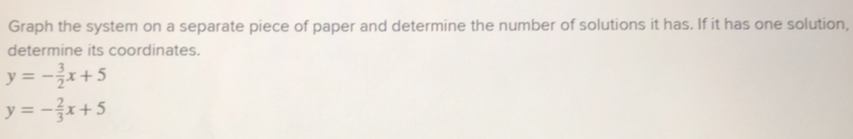 Graph the system on a separate piece of paper and determine the number of solutions it has. If it has one solution,
determine its coordinates.
y=- 3/2 x+5
y=- 2/3 x+5