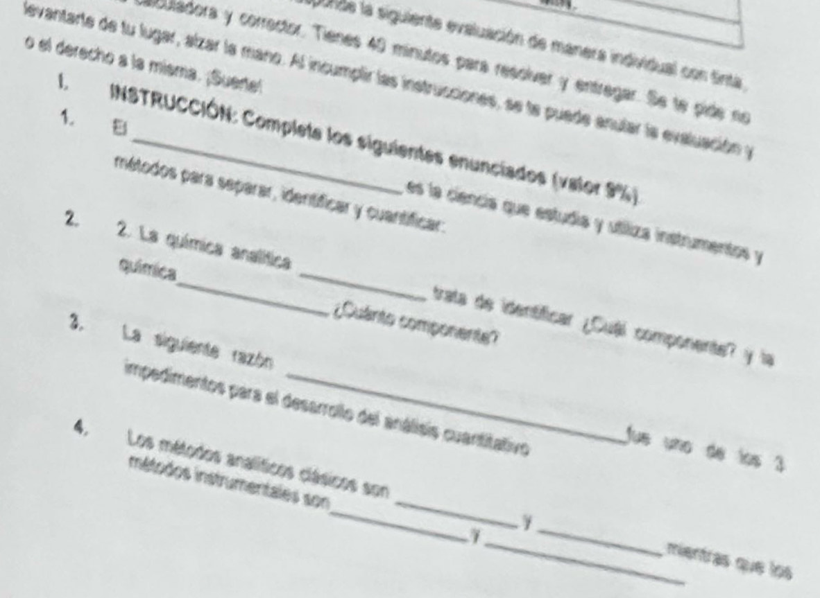 lpunde la siguiente evaluación de manera individual con tinta 
sculadora y corrector. Tienes 40 minutos para resoíver y entregar. Se te pide no 
o el derecho a la misma. ¡Suertel 
nevantarte de tu lugar, alzar la mano. Al incumplir las instrucciones, se te puade anular la evaluación y 
1. E 
1. INSTRUCCIÓN: Completa los siguientes enunciados (valor 9%) 
métodos para separar, identíficar y cuantificar: 
es la ciencía que estudía y utíliza instrumentos y 
2. 2. La química analítica _trata de identíficar ¿Cuái componente? y la 
química ¿Quanto componente? 
3. La siguiente razón _Jue uño de los 3
impedimentos para el desarrollo del análisis cuantitativo 
mnétodos instrumentales son 
4, Los métodos analíticos clásicos son ___mentras que los