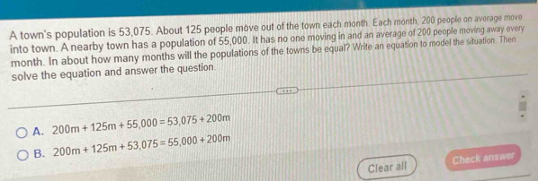 A town's population is 53,075. About 125 people move out of the town each month. Each month, 200 people on average move
into town. A nearby town has a population of 55,000. It has no one moving in and an average of 200 people moving away every
month. In about how many months will the populations of the towns be equal? Write an equation to model the situation. Then
solve the equation and answer the question.
A. 200m+125m+55,000=53,075+200m
B. 200m+125m+53,075=55,000+200m
Clear all Check answer