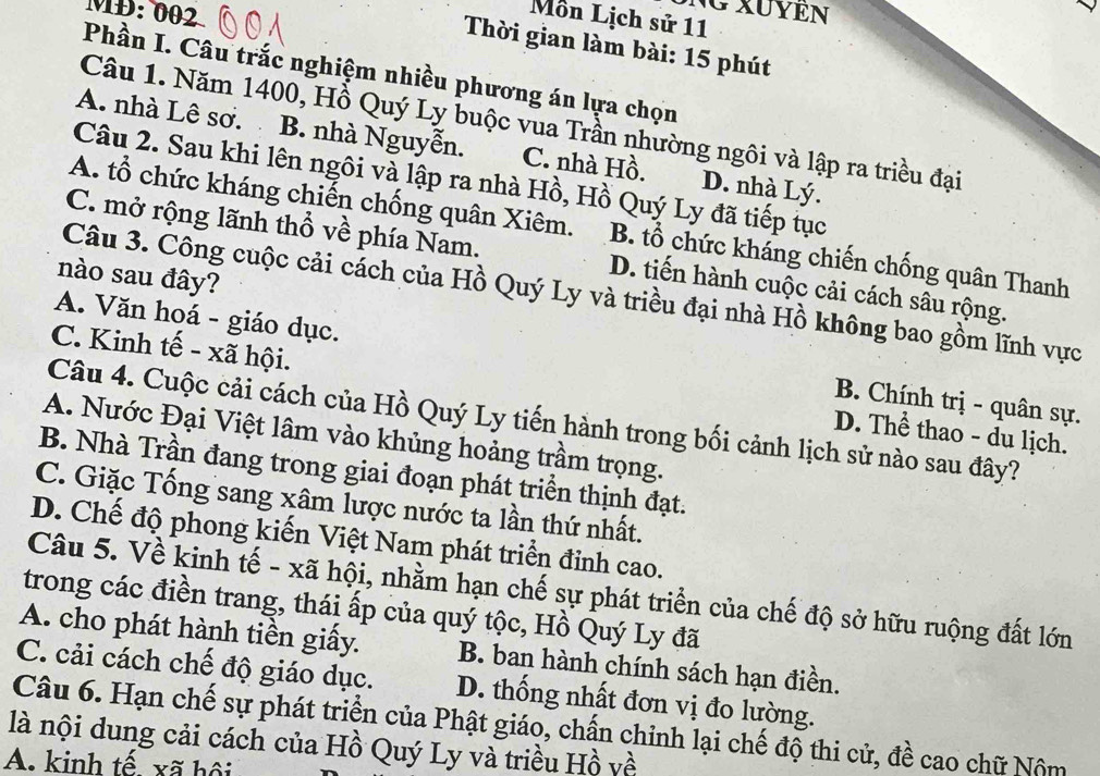 MĐ: 002
NG XUYEN
Môn Lịch sử 11
Thời gian làm bài: 15 phút
Phần I. Câu trắc nghiệm nhiều phương án lựa chọn
Câu 1. Năm 1400, Hồ Quý Ly buộc vua Trần nhường ngôi và lập ra triều đại
A. nhà Lê sơ. B. nhà Nguyễn. C. nhà Hồ. D. nhà Lý.
Câu 2. Sau khi lên ngôi và lập ra nhà Hồ, Hồ Quý Ly đã tiếp tục
A. tổ chức kháng chiến chống quân Xiêm. B. tổ chức kháng chiến chống quân Thanh
C. mở rộng lãnh thổ về phía Nam. D. tiến hành cuộc cải cách sâu rộng.
nào sau đây?
Câu 3. Công cuộc cải cách của Hồ Quý Ly và triều đại nhà Hồ không bao gồm lĩnh vực
A. Văn hoá - giáo dục. B. Chính trị - quân sự.
C. Kinh tế - xã hội. D. Thể thao - du lịch.
Câu 4. Cuộc cải cách của Hồ Quý Ly tiến hành trong bối cảnh lịch sử nào sau đây?
A. Nước Đại Việt lâm vào khủng hoảng trầm trọng.
B. Nhà Trần đang trong giai đoạn phát triển thịnh đạt.
C. Giặc Tống sang xâm lược nước ta lần thứ nhất.
D. Chế độ phong kiến Việt Nam phát triển đinh cao.
Câu 5. Về kinh tế - xã hội, nhằm hạn chế sự phát triển của chế độ sở hữu ruộng đất lớn
trong các điền trang, thái ấp của quý tộc, Hồ Quý Ly đã
A. cho phát hành tiền giấy. B. ban hành chính sách hạn điền.
C. cải cách chế độ giáo dục. D. thống nhất đơn vị đo lường.
Câu 6. Hạn chế sự phát triển của Phật giáo, chấn chỉnh lại chế độ thi cử, đề cao chữ Nộm
là nội dung cải cách của Hồ Quý Ly và triều Hồ về
A. kinh tế, xã hội