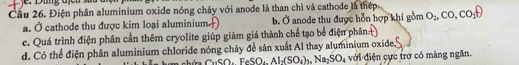 je: Dùng địcn
Cầu 26. Điện phân aluminium oxide nóng chảy với anode là than chì và cathode là thép.
a. Ở cathode thu được kim loại aluminium. b. Ở anode thu được hỗn hợp khí gồm O_2,CO, CO_2uparrow
c. Quá trình điện phân cần thêm cryolite giúp giảm giá thành chế tạo bể điện phân:
d. Có thể điện phân aluminium chloride nóng chảy để sản xuất Al thay aluminium oxide.
CuSO_4FeSO_4, Al_2(SO_4)_3, Na_2SO_4 với điện cực trơ có màng ngăn.