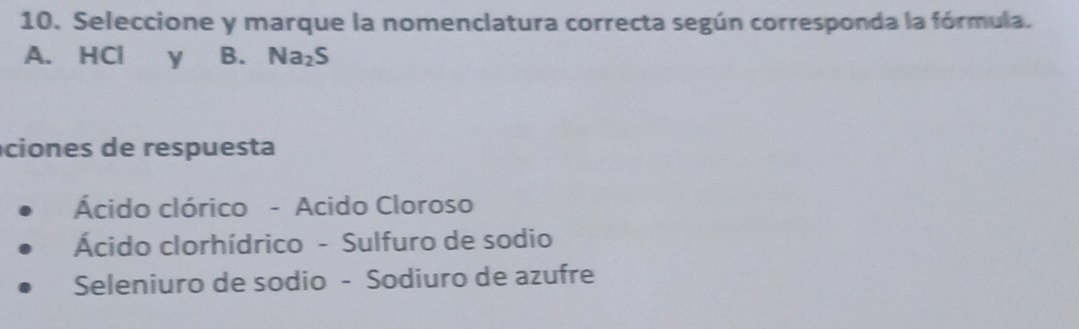 Seleccione y marque la nomenclatura correcta según corresponda la fórmula.
A. HCl y B. Na_2S
ciones de respuesta
Ácido clórico - Acido Cloroso
Ácido clorhídrico - Sulfuro de sodio
Seleniuro de sodio - Sodiuro de azufre