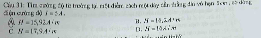 Tìm cường độ từ trường tại một điểm cách một dây dẫn thẳng dài vô hạn 5cm , có dòng
điện cường độ I=5A.
A. H=15, 92A/m B. H=16, 2A/m
C. H=17, 9A/m
D. H=16A/m
tuán tính?