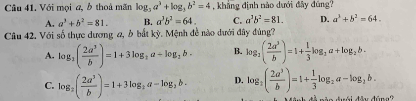 Với mọi a, b thoả mãn log _3a^3+log _3b^2=4 , khẳng định nào dưới đây đúng?
A. a^3+b^2=81. B. a^3b^2=64. C. a^3b^2=81. D. a^3+b^2=64. 
Câu 42. Với số thực dương a, b bất kỳ. Mệnh đề nào dưới đây đúng?
A. log _2( 2a^3/b )=1+3log _2a+log _2b· B. log _2( 2a^3/b )=1+ 1/3 log _2a+log _2b·
C. log _2( 2a^3/b )=1+3log _2a-log _2b· D. log _2( 2a^3/b )=1+ 1/3 log _2a-log _2b. 
a duới đâu dúng?