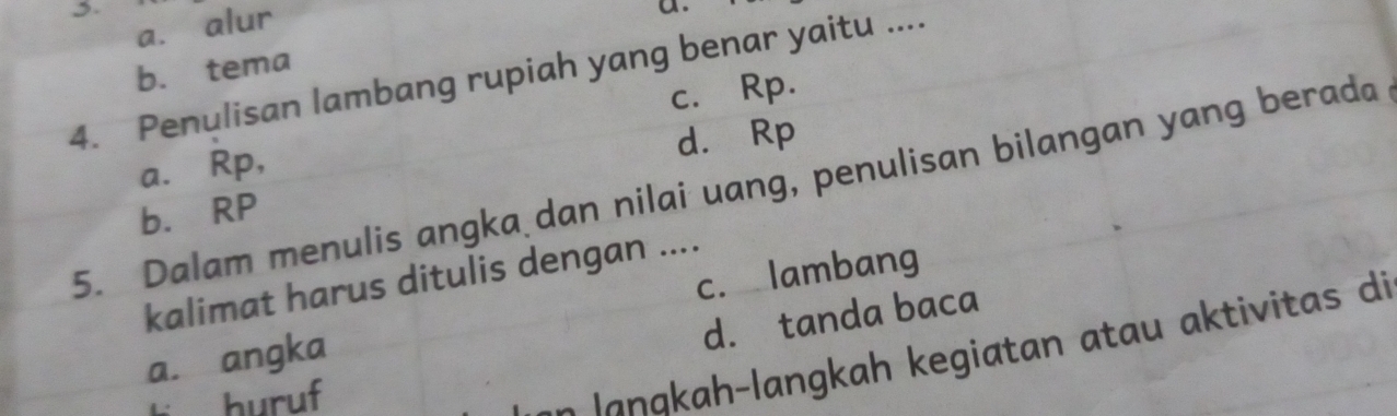 a. alur
a.
b. tema
4. Penulisan lambang rupiah yang benar yaitu ....
c. Rp.
d. Rp
a.∈Rp,
5. Dalam menulis angka dan nilai uang, penulisan bilangan yang berada
b. RP
c. lambang
kalimat harus ditulis dengan ....
d. tanda baca
h angkah kegiatan atau aktivitas di
a. angka
5 buruf