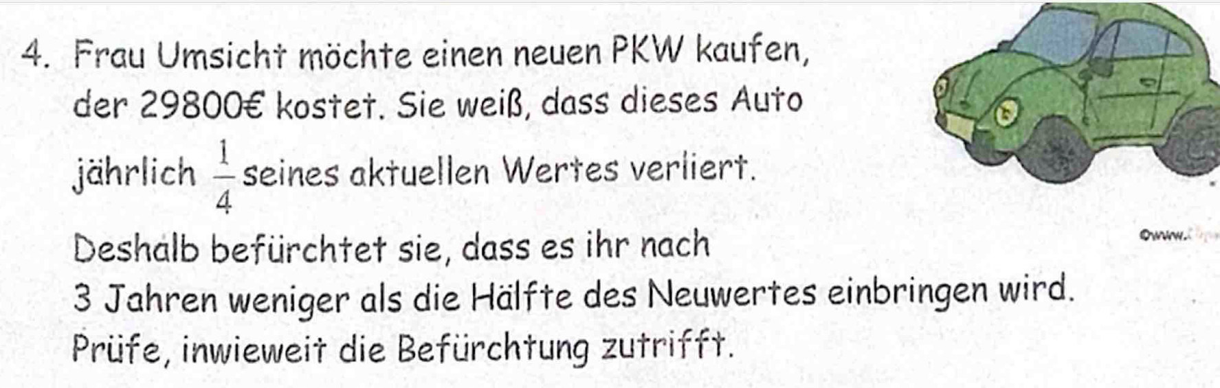 Frau Umsicht möchte einen neuen PKW kaufen, 
der 29800€ kostet. Sie weiß, dass dieses Auto 
jährlich  1/4  seines aktuellen Wertes verliert. 
Deshalb befürchtet sie, dass es ihr nach 
OwN. 
3 Jahren weniger als die Hälfte des Neuwertes einbringen wird. 
Prüfe, inwieweit die Befürchtung zutrifft.