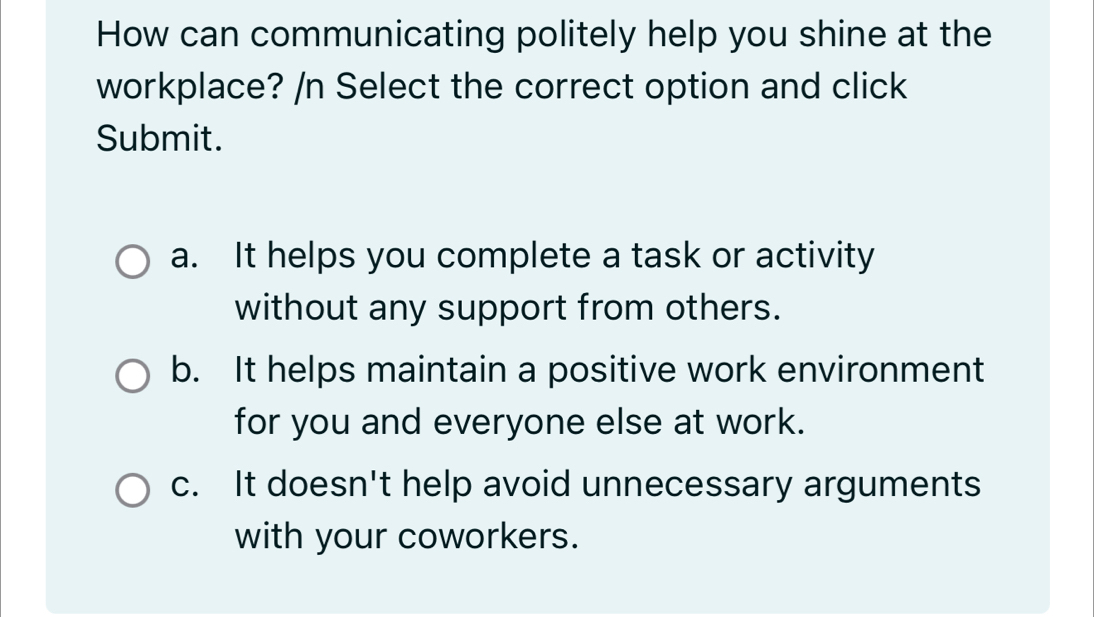 How can communicating politely help you shine at the
workplace? /n Select the correct option and click
Submit.
a. It helps you complete a task or activity
without any support from others.
b. It helps maintain a positive work environment
for you and everyone else at work.
c. It doesn't help avoid unnecessary arguments
with your coworkers.