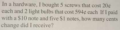 In a hardware, I bought 5 screws that cost 20¢
each and 2 light bulbs that cost 594¢ each If I paid 
with a $10 note and five $1 notes, how many cents 
change did I receive?