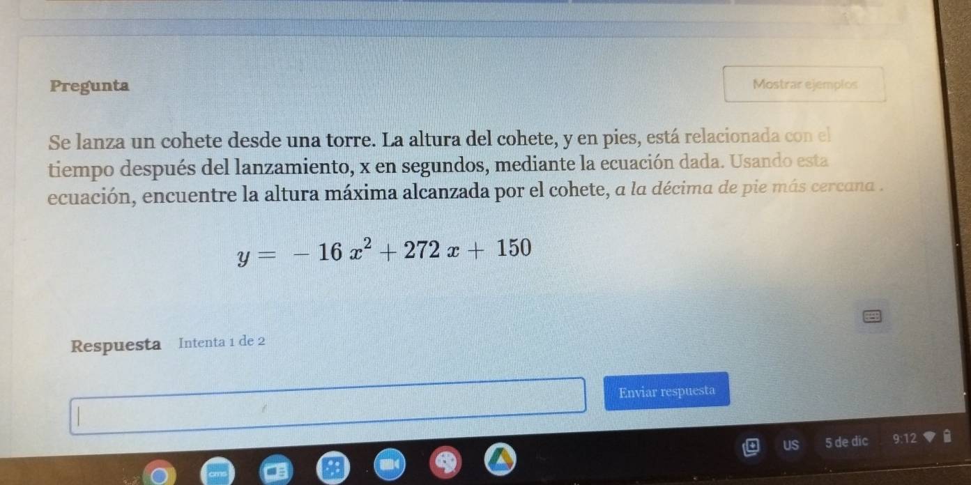 Pregunta Mostrar ejemplos 
Se lanza un cohete desde una torre. La altura del cohete, y en pies, está relacionada con el 
tiempo después del lanzamiento, x en segundos, mediante la ecuación dada. Usando esta 
ecuación, encuentre la altura máxima alcanzada por el cohete, a la décima de pie más cercana .
y=-16x^2+272x+150
Respuesta Intenta 1 de 2
Enviar respuesta 
US 5 de dic