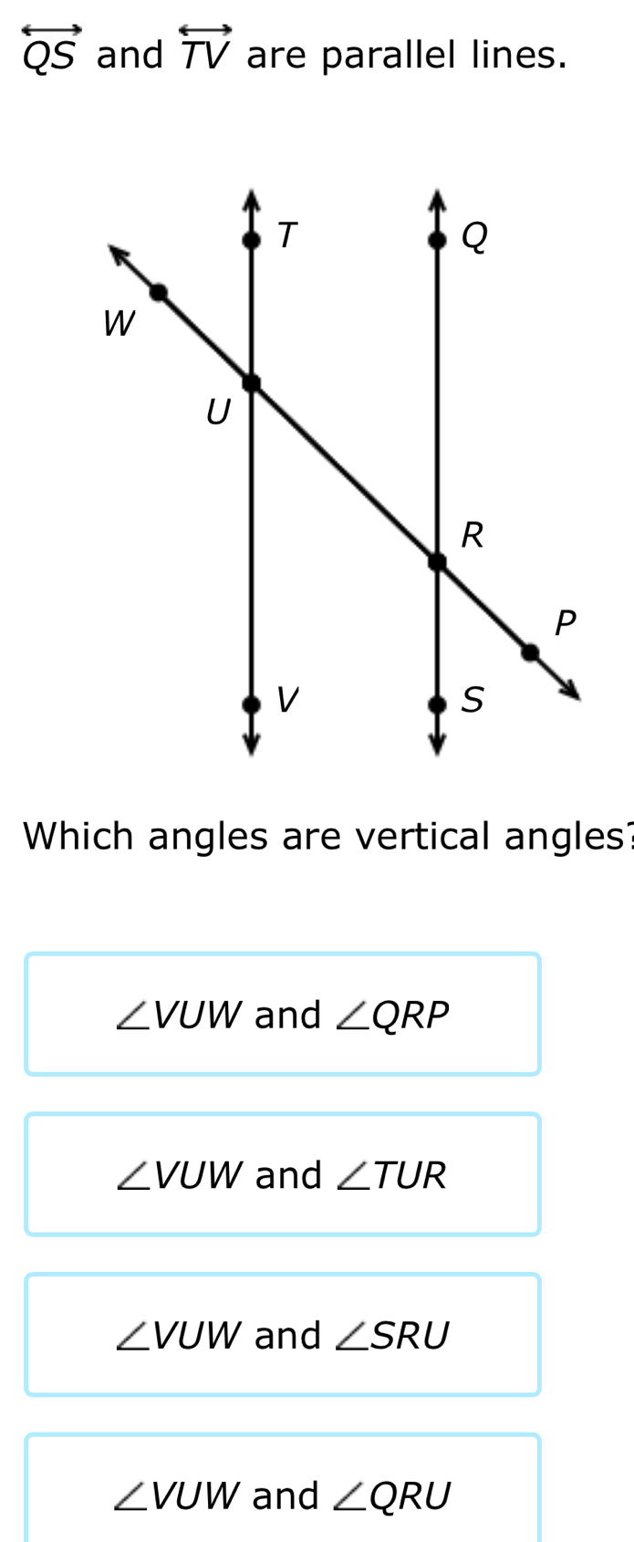 overleftrightarrow QS and overleftrightarrow TV are parallel lines.
Which angles are vertical angles?
∠ VUW and ∠ QRP
∠ VUW and ∠ TUR
∠ VUW and ∠ SRU
∠ VUW and ∠ QRU