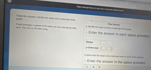 Siope-Intercept Form of a Line: Set A: Interactive Skills Practice 
graph 
Gragh the situation, identfy the slope and y-intercept of the Time (hours) 
Flanik averages a speed of 20 miles per hour during his bike 
c. Identify the slope and the y-intercept of the graph. 
race. The race is 60 miles long. Enter the answer in each space provided. 
Slope □ □ 
y-intercept (□ ,□ )
Explain what the slope and y-intercept mean in terms of the situation. 
> Enter the answer in the space provided.
sqrt(n)