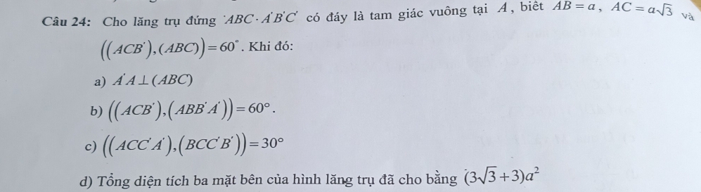 Cho lăng trụ đứng ' ABC A B'C ố có đáy là tam giác vuông tại Á, biết AB=a, AC=asqrt(3) và
((ACB'),(ABC))=60°. Khi đó:
a) A'A⊥ (ABC)
b) ((ACB'),(ABB'A'))=60°.
c) ((ACC'A'),(BCC'B'))=30°
d) Tổng diện tích ba mặt bên của hình lăng trụ đã cho bằng (3sqrt(3)+3)a^2