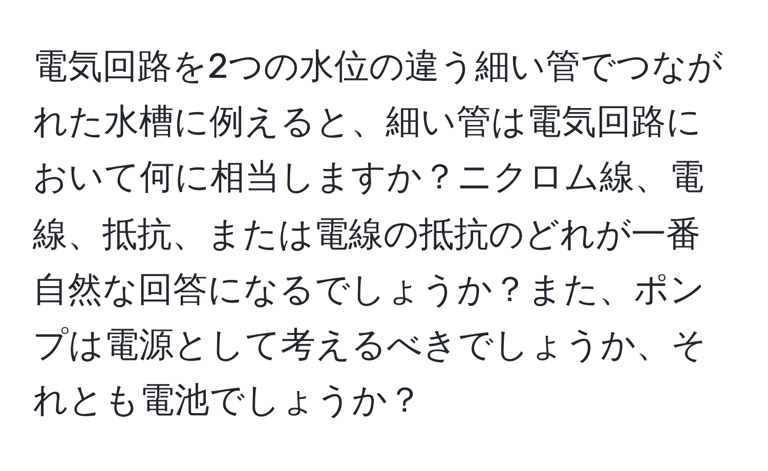 電気回路を2つの水位の違う細い管でつながれた水槽に例えると、細い管は電気回路において何に相当しますか？ニクロム線、電線、抵抗、または電線の抵抗のどれが一番自然な回答になるでしょうか？また、ポンプは電源として考えるべきでしょうか、それとも電池でしょうか？