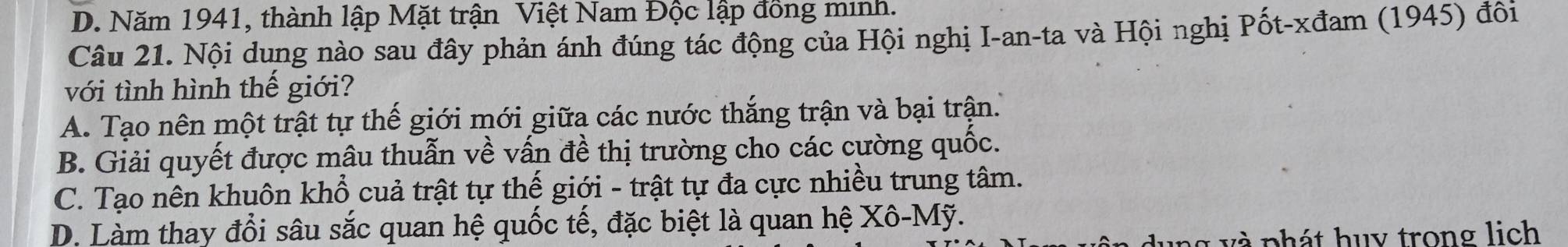 D. Năm 1941, thành lập Mặt trận Việt Nam Độc lập đồng minh.
Câu 21. Nội dung nào sau đây phản ánh đúng tác động của Hội nghị I-an-ta và Hội nghị Pốt-xđam (1945) đôi
với tình hình thế giới?
A. Tạo nên một trật tự thế giới mới giữa các nước thắng trận và bại trận.
B. Giải quyết được mâu thuẫn về vấn đề thị trường cho các cường quốc.
C. Tạo nên khuôn khổ cuả trật tự thế giới - trật tự đa cực nhiều trung tâm.
D. Làm thay đổi sâu sắc quan hệ quốc tế, đặc biệt là quan hệ Xhat o-Mhat y. 
ung và phát huy trong lịch