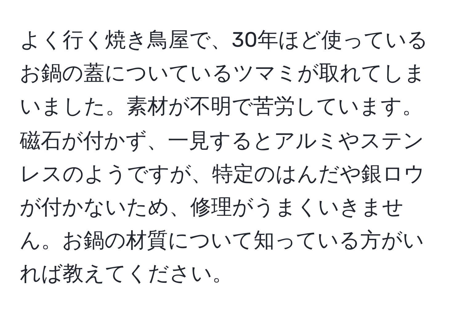 よく行く焼き鳥屋で、30年ほど使っているお鍋の蓋についているツマミが取れてしまいました。素材が不明で苦労しています。磁石が付かず、一見するとアルミやステンレスのようですが、特定のはんだや銀ロウが付かないため、修理がうまくいきません。お鍋の材質について知っている方がいれば教えてください。