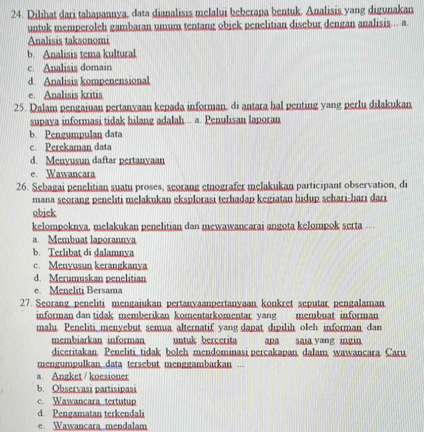 Dilihat dari tahapannya, data dianalisis melalui beberapa bentuk. Analisis yang digunakan
untuk memperolch gambaran umum tentang obick penelitian disebur dengan analisis... a.
Analisis taksonomi
b. Analisis tema kultural
c. Analisis domain
d. Analisis kompenensional
e. Analisis kritis
25. Dalam pengaiuan pertanyaan kepada informan, di antara hal penting yang perlu dilakukan
supaya informasi tidak hilang adalah... a. Penulisan laporan
b. Pengumpulan data
c. Perekaman data
d. Menyusun daftar pertanyaan
e. Wawancara
26. Sebagai penelitian suatu proses, seorang etnografer melakukan participant observation, di
mana seorang peneliti melakukan eksplorasi terhadap kegiatan hidup schari-hari dari
obick
kelompoknya, melakukan penelitian dan mewawancarai angota kelompok serta .
a. Membuat laporannya
b. Terlibat di dalamnya
c. Menyusun kerangkanya
d. Merumuskan penelitian
e. Meneliti Bersama
27. Seorang peneliti mengaiukan pertanyaanpertanyaan konkret seputar pengalaman
informan dan tidak memberikan komentarkomentar yang membuat informan
malu Peneliti menvebut semua alternatif yang dapat dipilih oleh informan dan
membiarkan informan untuk bercerita apa saia yang ingin
diceritakan Peneliti tidak boleh mendominasi percakapan dalam wawançara Caru
mengumpulkan data tersebut menggambarkan ...
a. Angket / koesioner
b. Observasi partisinasi
c. Wawançara tertutup
d. Pengamatan terkendali
e. Wawançara mendalam