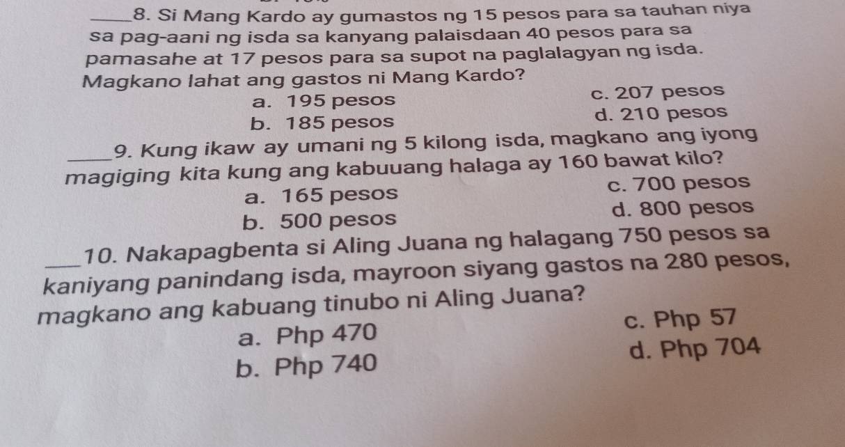 Si Mang Kardo ay gumastos ng 15 pesos para sa tauhan niya
sa pag-aani ng isda sa kanyang palaisdaan 40 pesos para sa
pamasahe at 17 pesos para sa supot na paglalagyan ng isda.
Magkano lahat ang gastos ni Mang Kardo?
a. 195 pesos c. 207 pesos
b. 185 pesos d. 210 pesos
9. Kung ikaw ay umani ng 5 kilong isda, magkano ang iyong
_magiging kita kung ang kabuuang halaga ay 160 bawat kilo?
a. 165 pesos c. 700 pesos
d. 800 pesos
b. 500 pesos
10. Nakapagbenta si Aling Juana ng halagang 750 pesos sa
_kaniyang panindang isda, mayroon siyang gastos na 280 pesos,
magkano ang kabuang tinubo ni Aling Juana?
a. Php 470 c. Php 57
b. Php 740 d. Php 704