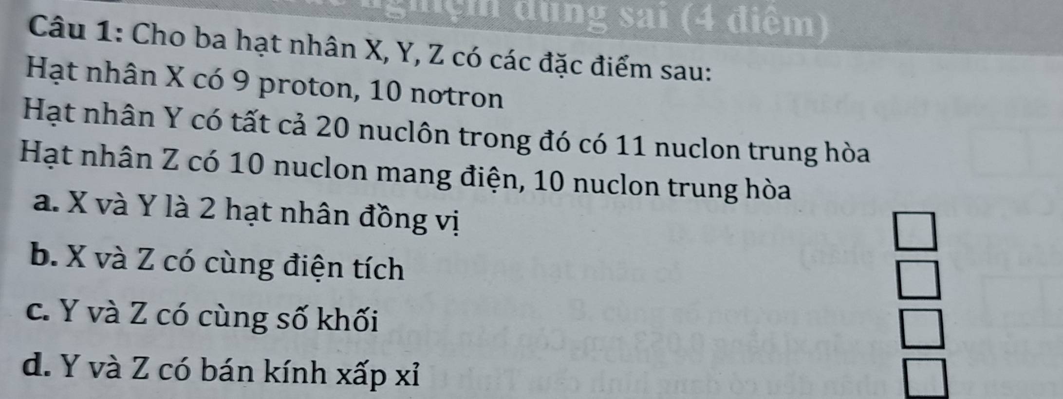 Sh ện dụng sai (4 điểm)
Câu 1: Cho ba hạt nhân X, Y, Z có các đặc điểm sau:
Hạt nhân X có 9 proton, 10 notron
Hạt nhân Y có tất cả 20 nuclôn trong đó có 11 nuclon trung hòa
Hạt nhân Z có 10 nuclon mang điện, 10 nuclon trung hòa
a. X và Y là 2 hạt nhân đồng vị
b. X và Z có cùng điện tích
c. Y và Z có cùng số khối
d. Y và Z có bán kính xấp xỉ