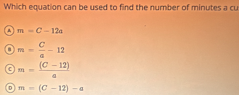 Which equation can be used to find the number of minutes a cu
A m=C-12a
B m= C/a -12
c m= ((C-12))/a 
D m=(C-12)-a