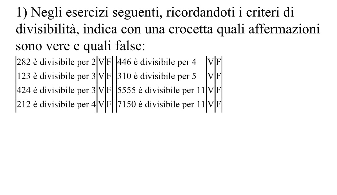 Negli esercizi seguenti, ricordandoti i criteri di 
divisibilità, indica con una crocetta quali affermazioni 
sono vere e quali false: 
| 282 è divisibile per 2| V|F| | 446 è divisibile per 4 VF
123 è divisibile per 3 VF 310 è divisibile per 5 VF
424 è divisibile per 3 V F 5555 è divisibile per 11 V F
212 è divisibile per 4 VF 7150 è divisibile per 11 VF