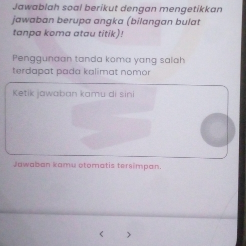 Jawablah soal berikut dengan mengetikkan 
jawaban berupa angka (bilangan bulat 
tanpa koma atau titik)! 
Penggunaan tanda koma yang salah 
terdapat pada kalimat nomor 
Ketik jawaban kamu di sini 
Jawaban kamu otomatis tersimpan.