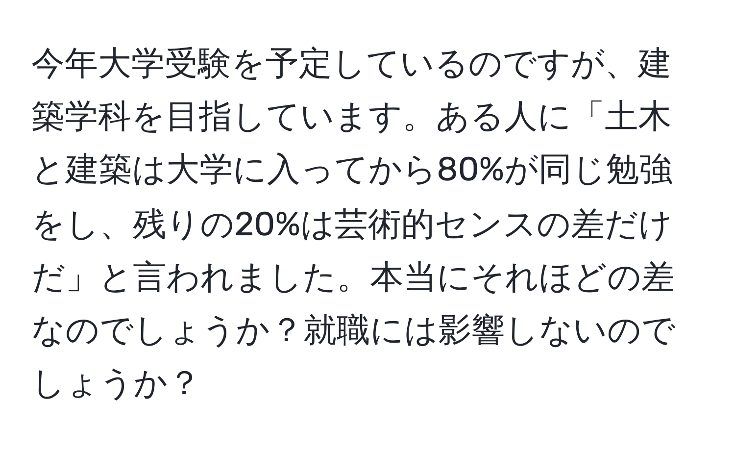 今年大学受験を予定しているのですが、建築学科を目指しています。ある人に「土木と建築は大学に入ってから80%が同じ勉強をし、残りの20%は芸術的センスの差だけだ」と言われました。本当にそれほどの差なのでしょうか？就職には影響しないのでしょうか？