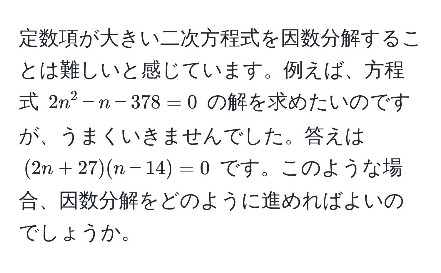 定数項が大きい二次方程式を因数分解することは難しいと感じています。例えば、方程式 $2n^2 - n - 378 = 0$ の解を求めたいのですが、うまくいきませんでした。答えは $(2n + 27)(n - 14) = 0$ です。このような場合、因数分解をどのように進めればよいのでしょうか。