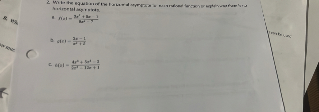 Write the equation of the horizontal asymptote for each rational function or explain why there is no
horizontal asymptote.
a. f(x)= (3x^2+5x-1)/8x^2-7 
B. Wh.
s can be used
b. g(x)= (2x-1)/x^2+5 
w muc C.
h(x)= (4x^3+5x^4-2)/2x^3-12x+1 