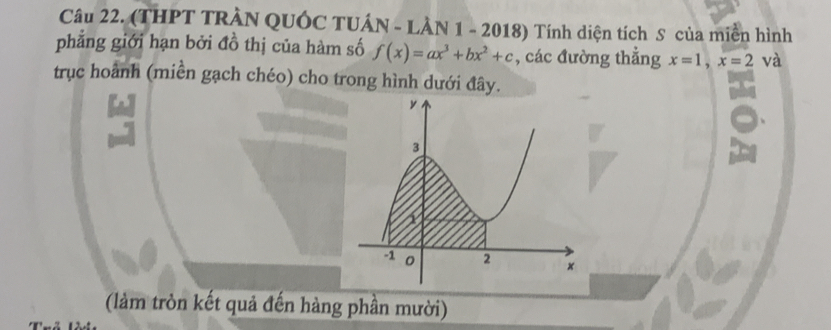 (THPT TRÀN QUÓC TUÁN - LÀN 1 - 2018) Tính diện tích S của miền hình 
phẳng giới hạn bởi đồ thị của hàm số f(x)=ax^3+bx^2+c , các đường thẳng x=1, x=2 và 
trục hoành (miền gạch chéo) cho trong hình dưới đây. 
(làm tròn kết quả đến hàng phần mười)