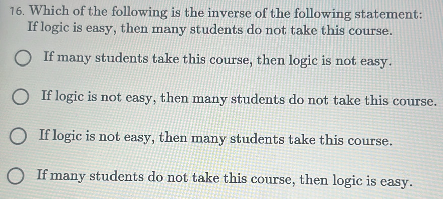 Which of the following is the inverse of the following statement:
If logic is easy, then many students do not take this course.
If many students take this course, then logic is not easy.
If logic is not easy, then many students do not take this course.
If logic is not easy, then many students take this course.
If many students do not take this course, then logic is easy.