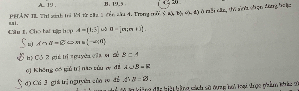 A. 19. B. 19, 5. C) 20.
PHÀN II. Thí sinh trả lời từ câu 1 đến câu 4. Trong mỗi ý a), b), c), d) ở mỗi câu, thí sinh chọn đúng hoặc
sai.
Câu 1. Cho hai tập hợp A=(1;3] và B=[m;m+1). 
a) A∩ B=varnothing ⇔ m∈ (-∈fty ;0)
b) Có 2 giá trị nguyên của m đề B⊂ A
c) Không có giá trị nào của m đề A∪ B=R
d) Có 3 giá trị nguyên của m đề A|B=varnothing. 
để độ ăn kiệng đặc biệt bằng cách sử dụng hai loại thực phầm khác nh