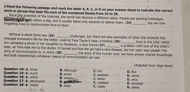 Read the following passage and mark the letter A, B, C, or D on your answer sheet to indicate the correct
word or phrase that best fits each of the numbered blanks from 34 to 38.
Since the invention of the Internet, the world has become a different place. People are sending messages,
apparently up to 60 billion a day, and it usually takes only seconds to deliver them. (34) _are we now
forgetting how to communicate face-to-face?
Without a doubt there are (35) _challenges, but there are also examples of when the Internet has
changed someone's life for the better. Look at Tara Taylor's case, a mother (36) lives in the USA: when
she uploaded a photo of her daughter to Facebook, a face friend (37)_ a problem with one of the child's
eyes, so Tara took her to the doctor. It turned out that the girl had a rare disease, but her sight was saved! The
story of communication is, in many (38) _, the story of the human race: we have always shared knowledge
and built relationships, whatever means of communication we use.
(Adapted from High Note)
Question 34 :A . Since B. Although C. For D. But
Question 35:A . much B. every C. another
Question 36:A . which B. whose D. who D. some
Question 37: A. developed B. spotted C. created C. when D. avoided
Question 38: A. routes B. ways C. roads D. paths